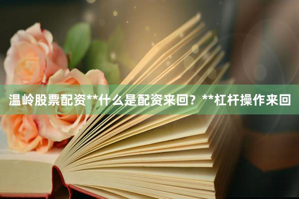 温岭股票配资**什么是配资来回?**杠杆操作来回