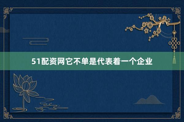51配资网它不单是代表着一个企业