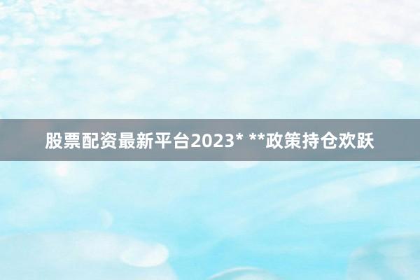 股票配资最新平台2023* **政策持仓欢跃