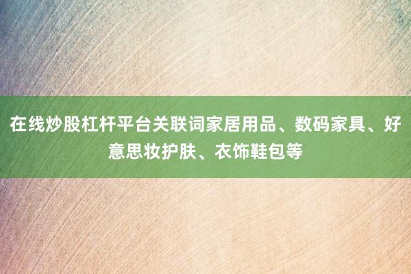在线炒股杠杆平台关联词家居用品、数码家具、好意思妆护肤、衣饰鞋包等