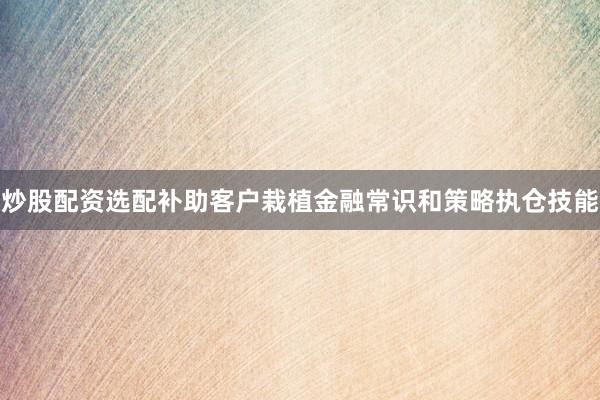 炒股配资选配补助客户栽植金融常识和策略执仓技能