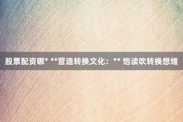 股票配资哪* **营造转换文化:** 饱读吹转换想维