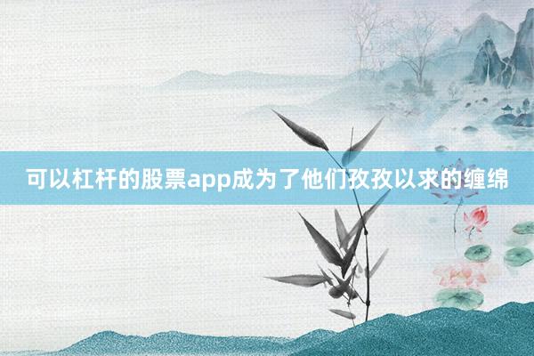 可以杠杆的股票app成为了他们孜孜以求的缠绵