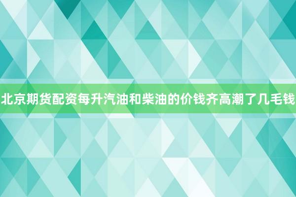 北京期货配资每升汽油和柴油的价钱齐高潮了几毛钱