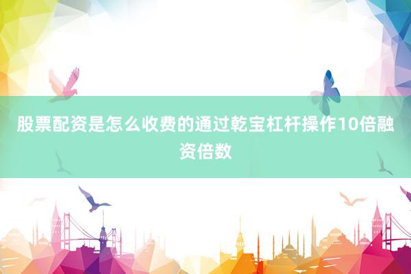 股票配资是怎么收费的通过乾宝杠杆操作10倍融资倍数
