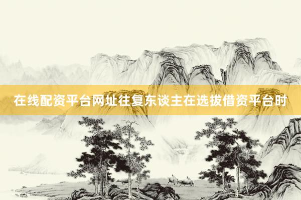在线配资平台网址往复东谈主在选拔借资平台时