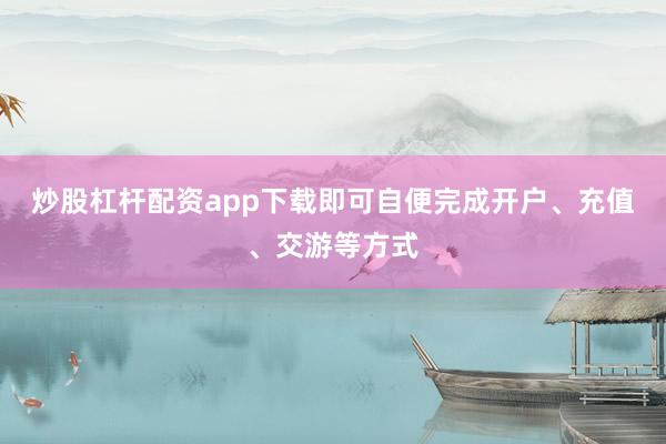 炒股杠杆配资app下载即可自便完成开户、充值、交游等方式