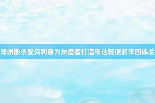 郑州股票配资利息为操盘者打造畅达轻便的来回体验