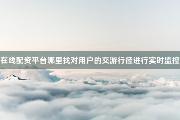 在线配资平台哪里找对用户的交游行径进行实时监控