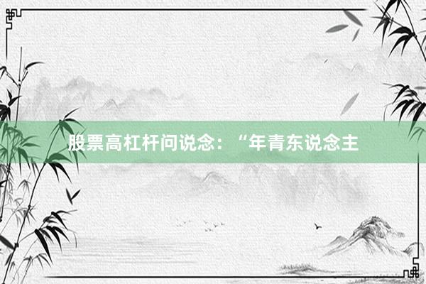 股票高杠杆问说念:“年青东说念主