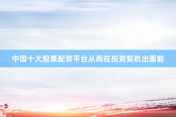 中国十大股票配资平台从而在投资契机出面前