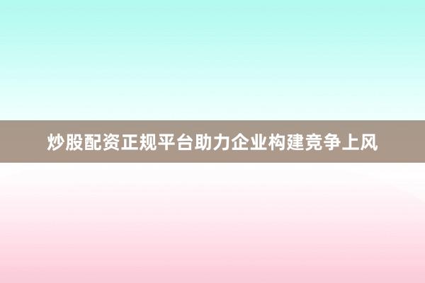 炒股配资正规平台助力企业构建竞争上风