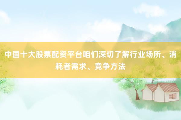 中国十大股票配资平台咱们深切了解行业场所、消耗者需求、竞争方法