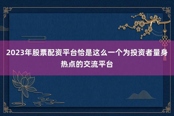 2023年股票配资平台恰是这么一个为投资者量身热点的交流平台