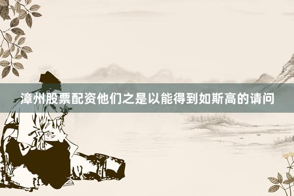 漳州股票配资他们之是以能得到如斯高的请问