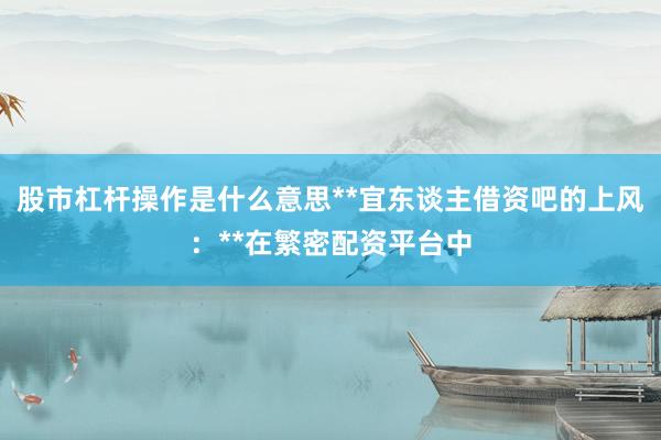 股市杠杆操作是什么意思**宜东谈主借资吧的上风:**在繁密配资平台中