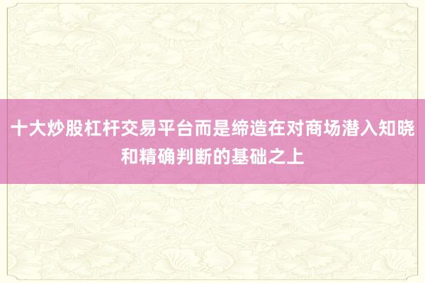 十大炒股杠杆交易平台而是缔造在对商场潜入知晓和精确判断的基础之上