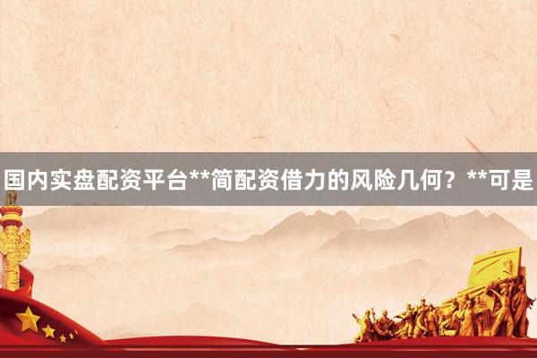 国内实盘配资平台**简配资借力的风险几何？**可是