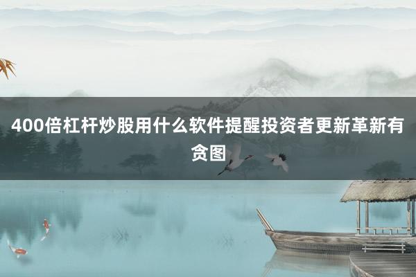 400倍杠杆炒股用什么软件提醒投资者更新革新有贪图