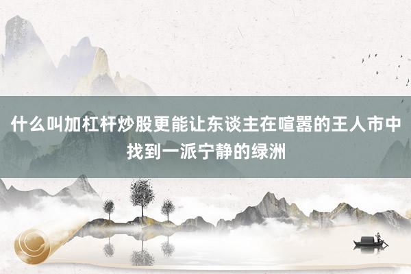 什么叫加杠杆炒股更能让东谈主在喧嚣的王人市中找到一派宁静的绿洲