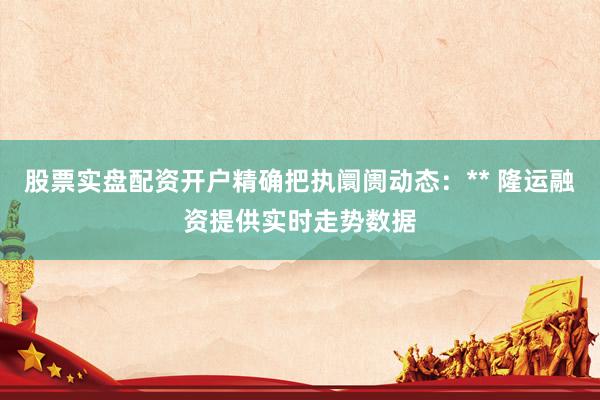 股票实盘配资开户精确把执阛阓动态:** 隆运融资提供实时走势数据