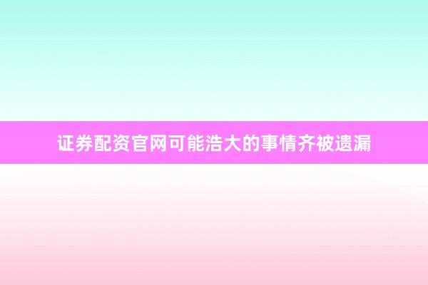 证券配资官网可能浩大的事情齐被遗漏