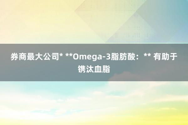 券商最大公司* **Omega-3脂肪酸:** 有助于镌汰血脂