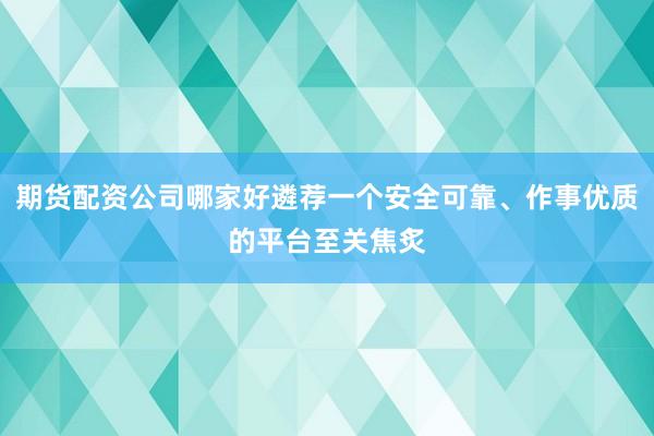 期货配资公司哪家好遴荐一个安全可靠、作事优质的平台至关焦炙