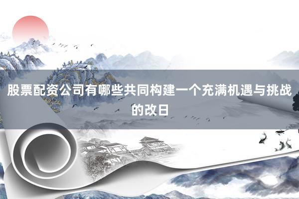股票配资公司有哪些共同构建一个充满机遇与挑战的改日