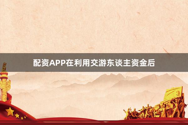 配资APP在利用交游东谈主资金后