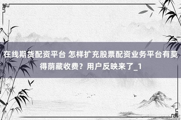 在线期货配资平台 怎样扩充股票配资业务平台有莫得荫藏收费?用户反映来了_1