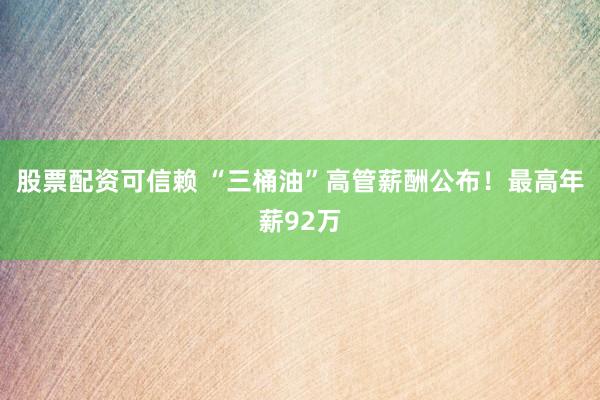 股票配资可信赖 “三桶油”高管薪酬公布！最高年薪92万