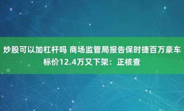 炒股可以加杠杆吗 商场监管局报告保时捷百万豪车标价12.4万又下架:正核查