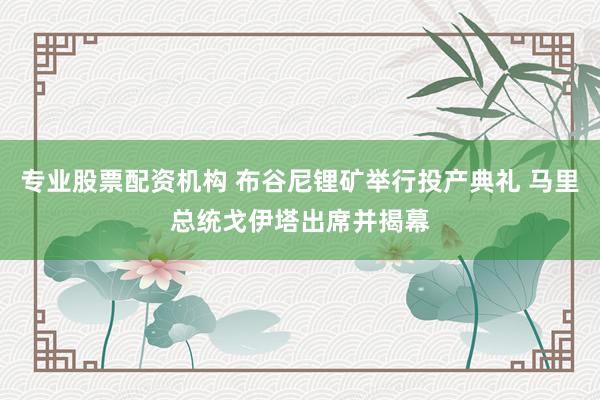 专业股票配资机构 布谷尼锂矿举行投产典礼 马里总统戈伊塔出席并揭幕