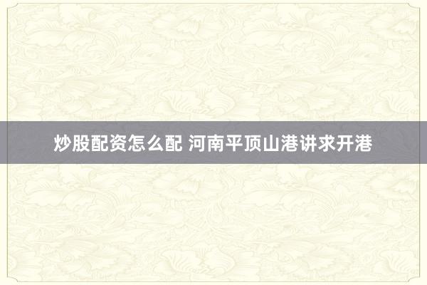 炒股配资怎么配 河南平顶山港讲求开港