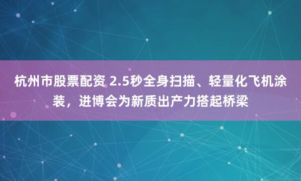 杭州市股票配资 2.5秒全身扫描、轻量化飞机涂装,进博会为新质出产力搭起桥梁
