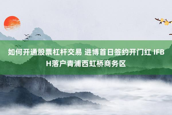 如何开通股票杠杆交易 进博首日签约开门红 IFBH落户青浦西虹桥商务区