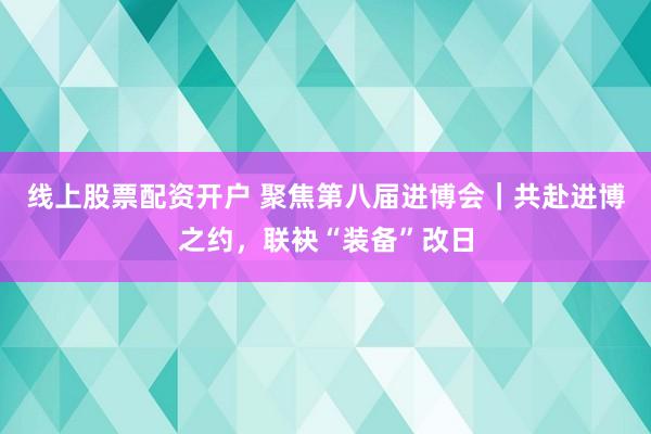 线上股票配资开户 聚焦第八届进博会|共赴进博之约,联袂“装备”改日