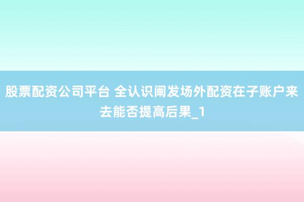 股票配资公司平台 全认识阐发场外配资在子账户来去能否提高后果_1