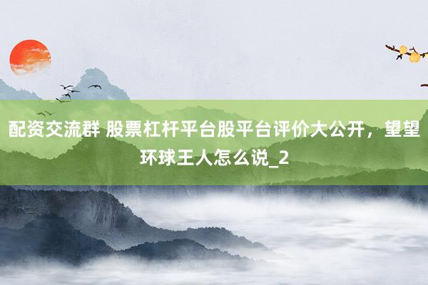 配资交流群 股票杠杆平台股平台评价大公开,望望环球王人怎么说_2