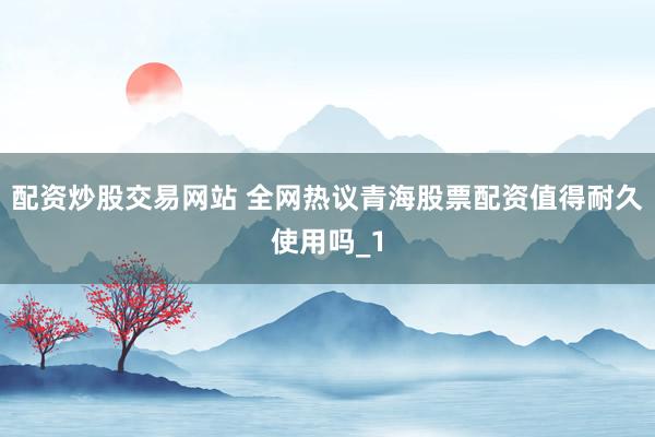 配资炒股交易网站 全网热议青海股票配资值得耐久使用吗_1