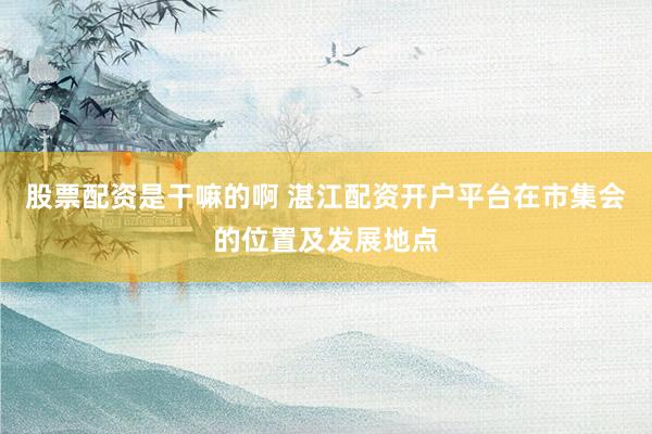 股票配资是干嘛的啊 湛江配资开户平台在市集会的位置及发展地点