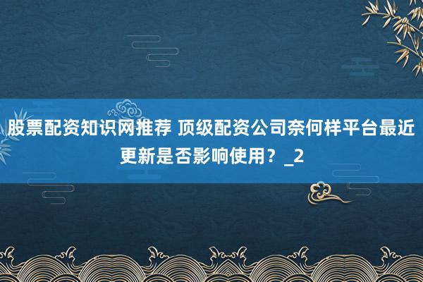 股票配资知识网推荐 顶级配资公司奈何样平台最近更新是否影响使用？_2