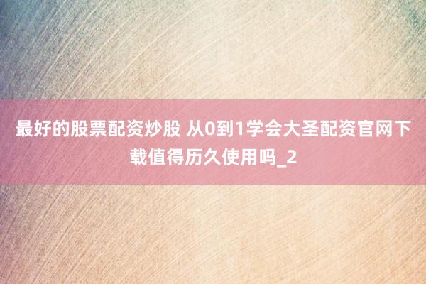最好的股票配资炒股 从0到1学会大圣配资官网下载值得历久使用吗_2