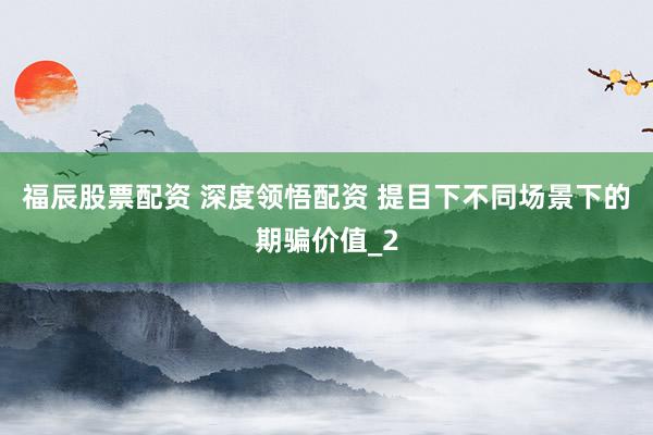 福辰股票配资 深度领悟配资 提目下不同场景下的期骗价值_2