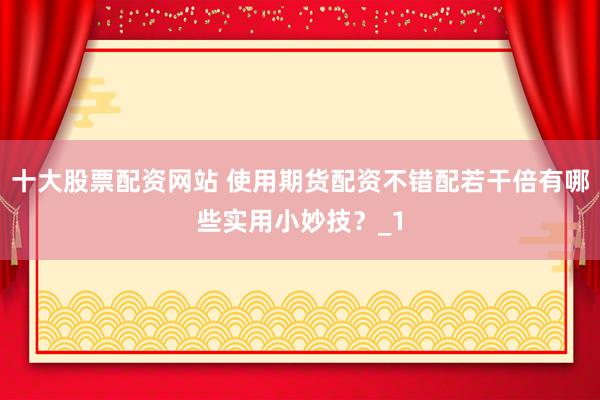 十大股票配资网站 使用期货配资不错配若干倍有哪些实用小妙技？_1