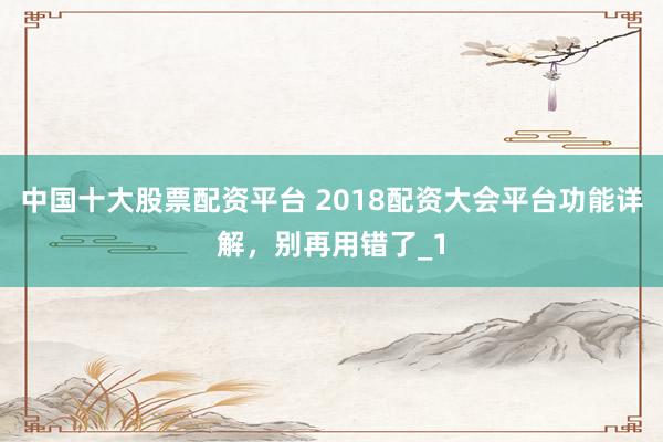 中国十大股票配资平台 2018配资大会平台功能详解，别再用错了_1