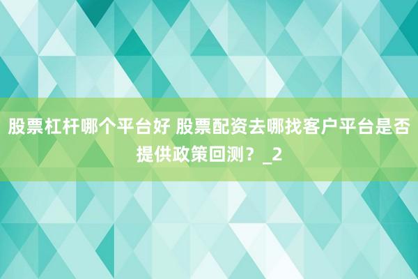 股票杠杆哪个平台好 股票配资去哪找客户平台是否提供政策回测?_2