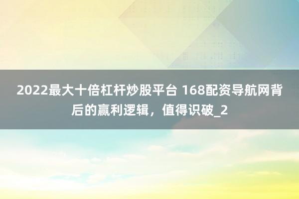 2022最大十倍杠杆炒股平台 168配资导航网背后的赢利逻辑，值得识破_2